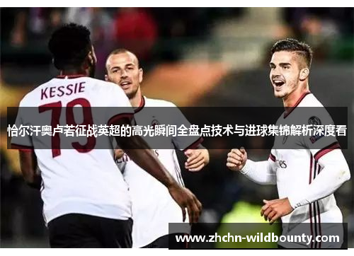 恰尔汗奥卢若征战英超的高光瞬间全盘点技术与进球集锦解析深度看